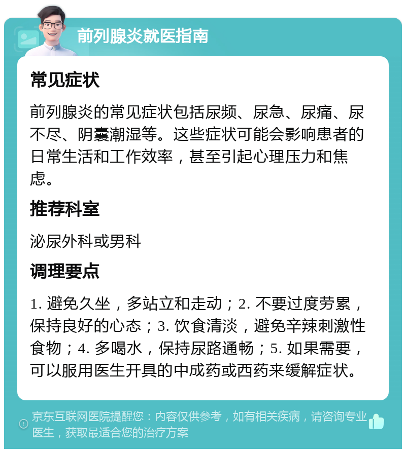 前列腺炎就医指南 常见症状 前列腺炎的常见症状包括尿频、尿急、尿痛、尿不尽、阴囊潮湿等。这些症状可能会影响患者的日常生活和工作效率，甚至引起心理压力和焦虑。 推荐科室 泌尿外科或男科 调理要点 1. 避免久坐，多站立和走动；2. 不要过度劳累，保持良好的心态；3. 饮食清淡，避免辛辣刺激性食物；4. 多喝水，保持尿路通畅；5. 如果需要，可以服用医生开具的中成药或西药来缓解症状。