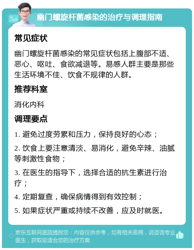 幽门螺旋杆菌感染的治疗与调理指南 常见症状 幽门螺旋杆菌感染的常见症状包括上腹部不适、恶心、呕吐、食欲减退等。易感人群主要是那些生活环境不佳、饮食不规律的人群。 推荐科室 消化内科 调理要点 1. 避免过度劳累和压力，保持良好的心态； 2. 饮食上要注意清淡、易消化，避免辛辣、油腻等刺激性食物； 3. 在医生的指导下，选择合适的抗生素进行治疗； 4. 定期复查，确保病情得到有效控制； 5. 如果症状严重或持续不改善，应及时就医。