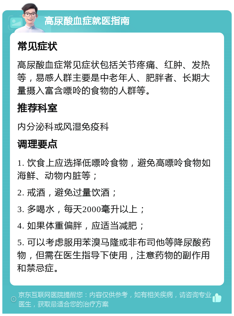 高尿酸血症就医指南 常见症状 高尿酸血症常见症状包括关节疼痛、红肿、发热等，易感人群主要是中老年人、肥胖者、长期大量摄入富含嘌呤的食物的人群等。 推荐科室 内分泌科或风湿免疫科 调理要点 1. 饮食上应选择低嘌呤食物，避免高嘌呤食物如海鲜、动物内脏等； 2. 戒酒，避免过量饮酒； 3. 多喝水，每天2000毫升以上； 4. 如果体重偏胖，应适当减肥； 5. 可以考虑服用苯溴马隆或非布司他等降尿酸药物，但需在医生指导下使用，注意药物的副作用和禁忌症。