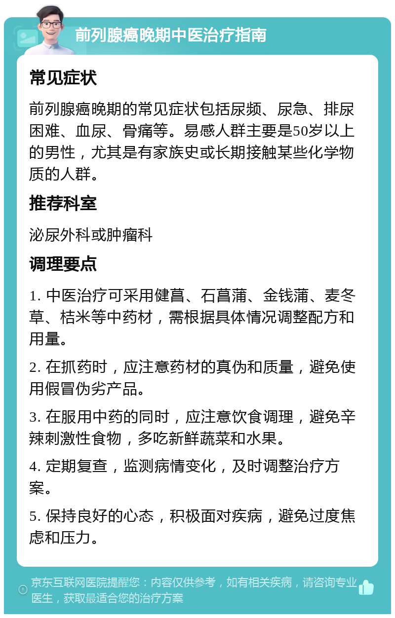 前列腺癌晚期中医治疗指南 常见症状 前列腺癌晚期的常见症状包括尿频、尿急、排尿困难、血尿、骨痛等。易感人群主要是50岁以上的男性，尤其是有家族史或长期接触某些化学物质的人群。 推荐科室 泌尿外科或肿瘤科 调理要点 1. 中医治疗可采用健菖、石菖蒲、金钱蒲、麦冬草、桔米等中药材，需根据具体情况调整配方和用量。 2. 在抓药时，应注意药材的真伪和质量，避免使用假冒伪劣产品。 3. 在服用中药的同时，应注意饮食调理，避免辛辣刺激性食物，多吃新鲜蔬菜和水果。 4. 定期复查，监测病情变化，及时调整治疗方案。 5. 保持良好的心态，积极面对疾病，避免过度焦虑和压力。