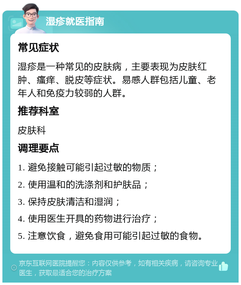 湿疹就医指南 常见症状 湿疹是一种常见的皮肤病，主要表现为皮肤红肿、瘙痒、脱皮等症状。易感人群包括儿童、老年人和免疫力较弱的人群。 推荐科室 皮肤科 调理要点 1. 避免接触可能引起过敏的物质； 2. 使用温和的洗涤剂和护肤品； 3. 保持皮肤清洁和湿润； 4. 使用医生开具的药物进行治疗； 5. 注意饮食，避免食用可能引起过敏的食物。