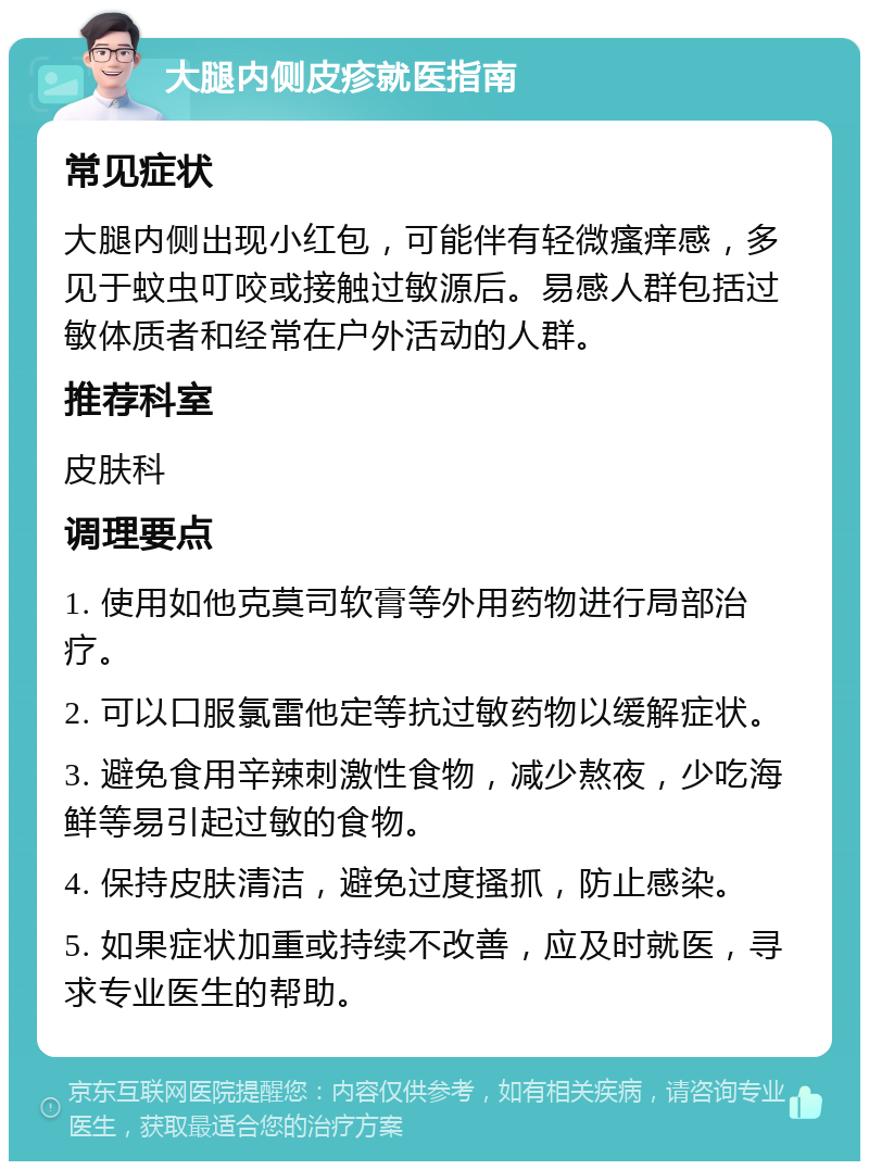 大腿内侧皮疹就医指南 常见症状 大腿内侧出现小红包，可能伴有轻微瘙痒感，多见于蚊虫叮咬或接触过敏源后。易感人群包括过敏体质者和经常在户外活动的人群。 推荐科室 皮肤科 调理要点 1. 使用如他克莫司软膏等外用药物进行局部治疗。 2. 可以口服氯雷他定等抗过敏药物以缓解症状。 3. 避免食用辛辣刺激性食物，减少熬夜，少吃海鲜等易引起过敏的食物。 4. 保持皮肤清洁，避免过度搔抓，防止感染。 5. 如果症状加重或持续不改善，应及时就医，寻求专业医生的帮助。