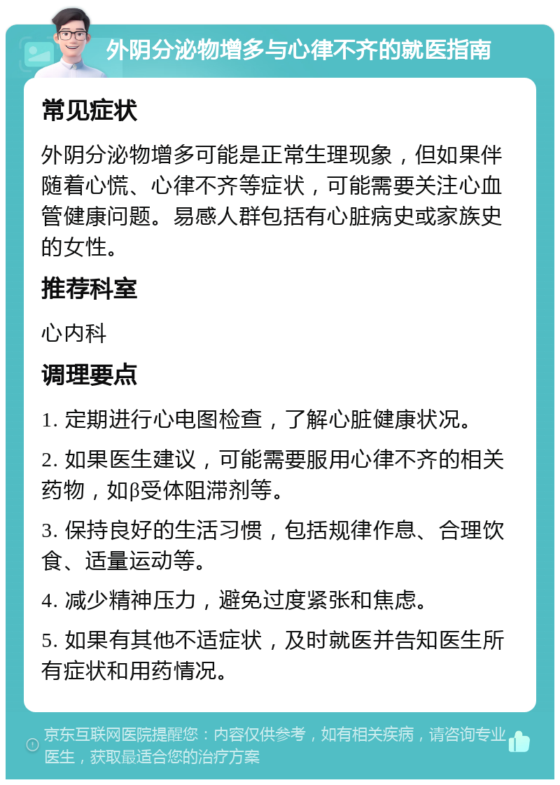 外阴分泌物增多与心律不齐的就医指南 常见症状 外阴分泌物增多可能是正常生理现象，但如果伴随着心慌、心律不齐等症状，可能需要关注心血管健康问题。易感人群包括有心脏病史或家族史的女性。 推荐科室 心内科 调理要点 1. 定期进行心电图检查，了解心脏健康状况。 2. 如果医生建议，可能需要服用心律不齐的相关药物，如β受体阻滞剂等。 3. 保持良好的生活习惯，包括规律作息、合理饮食、适量运动等。 4. 减少精神压力，避免过度紧张和焦虑。 5. 如果有其他不适症状，及时就医并告知医生所有症状和用药情况。