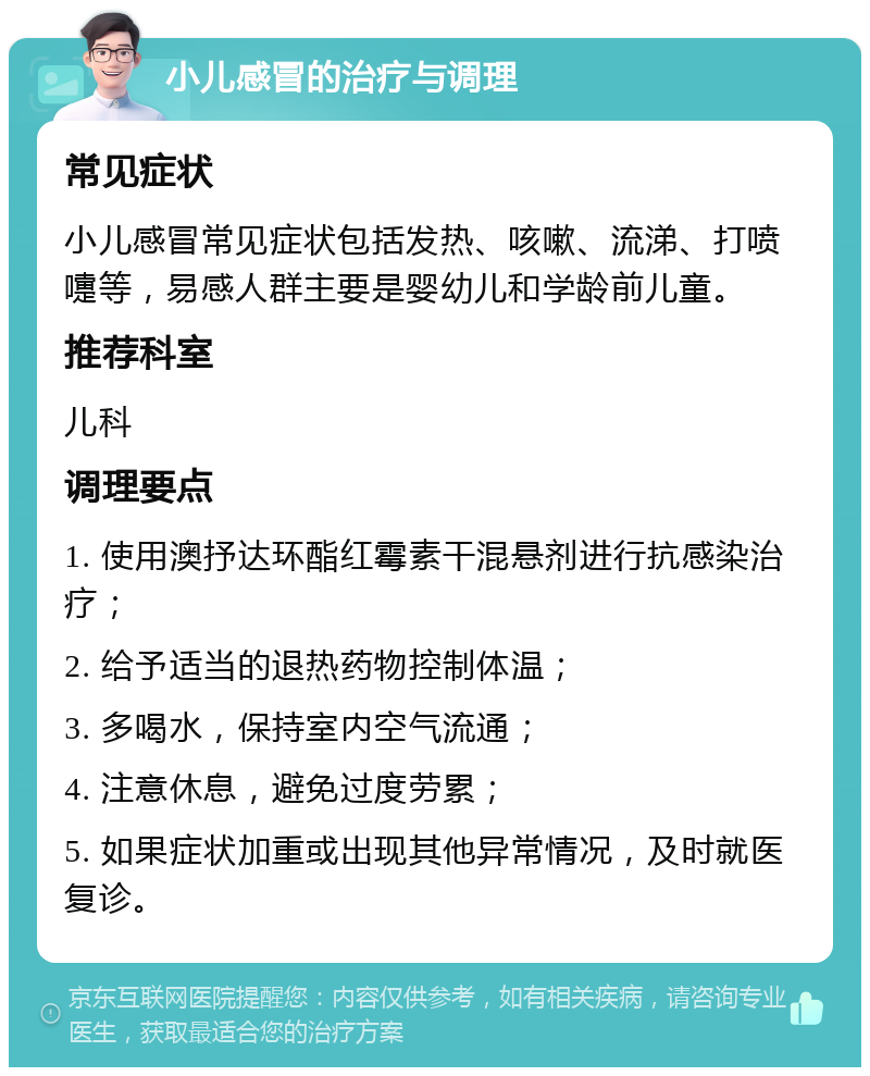 小儿感冒的治疗与调理 常见症状 小儿感冒常见症状包括发热、咳嗽、流涕、打喷嚏等，易感人群主要是婴幼儿和学龄前儿童。 推荐科室 儿科 调理要点 1. 使用澳抒达环酯红霉素干混悬剂进行抗感染治疗； 2. 给予适当的退热药物控制体温； 3. 多喝水，保持室内空气流通； 4. 注意休息，避免过度劳累； 5. 如果症状加重或出现其他异常情况，及时就医复诊。