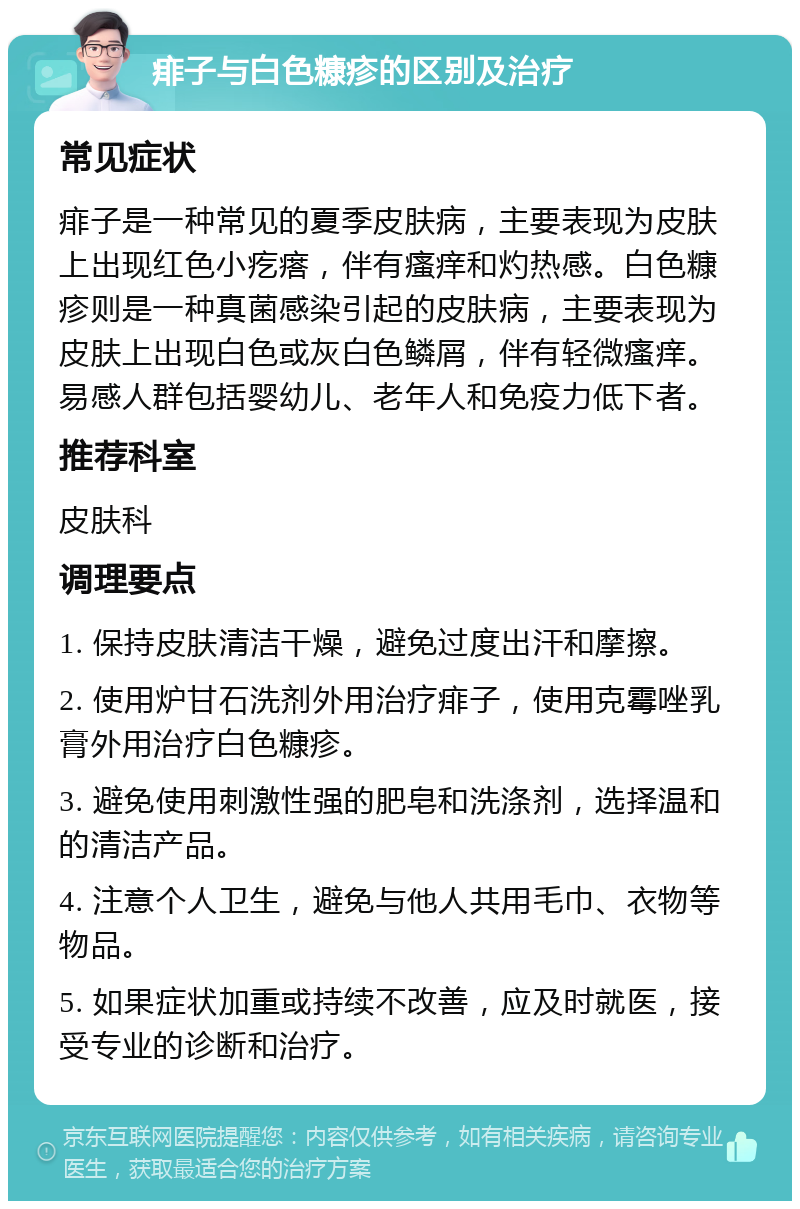 痱子与白色糠疹的区别及治疗 常见症状 痱子是一种常见的夏季皮肤病，主要表现为皮肤上出现红色小疙瘩，伴有瘙痒和灼热感。白色糠疹则是一种真菌感染引起的皮肤病，主要表现为皮肤上出现白色或灰白色鳞屑，伴有轻微瘙痒。易感人群包括婴幼儿、老年人和免疫力低下者。 推荐科室 皮肤科 调理要点 1. 保持皮肤清洁干燥，避免过度出汗和摩擦。 2. 使用炉甘石洗剂外用治疗痱子，使用克霉唑乳膏外用治疗白色糠疹。 3. 避免使用刺激性强的肥皂和洗涤剂，选择温和的清洁产品。 4. 注意个人卫生，避免与他人共用毛巾、衣物等物品。 5. 如果症状加重或持续不改善，应及时就医，接受专业的诊断和治疗。