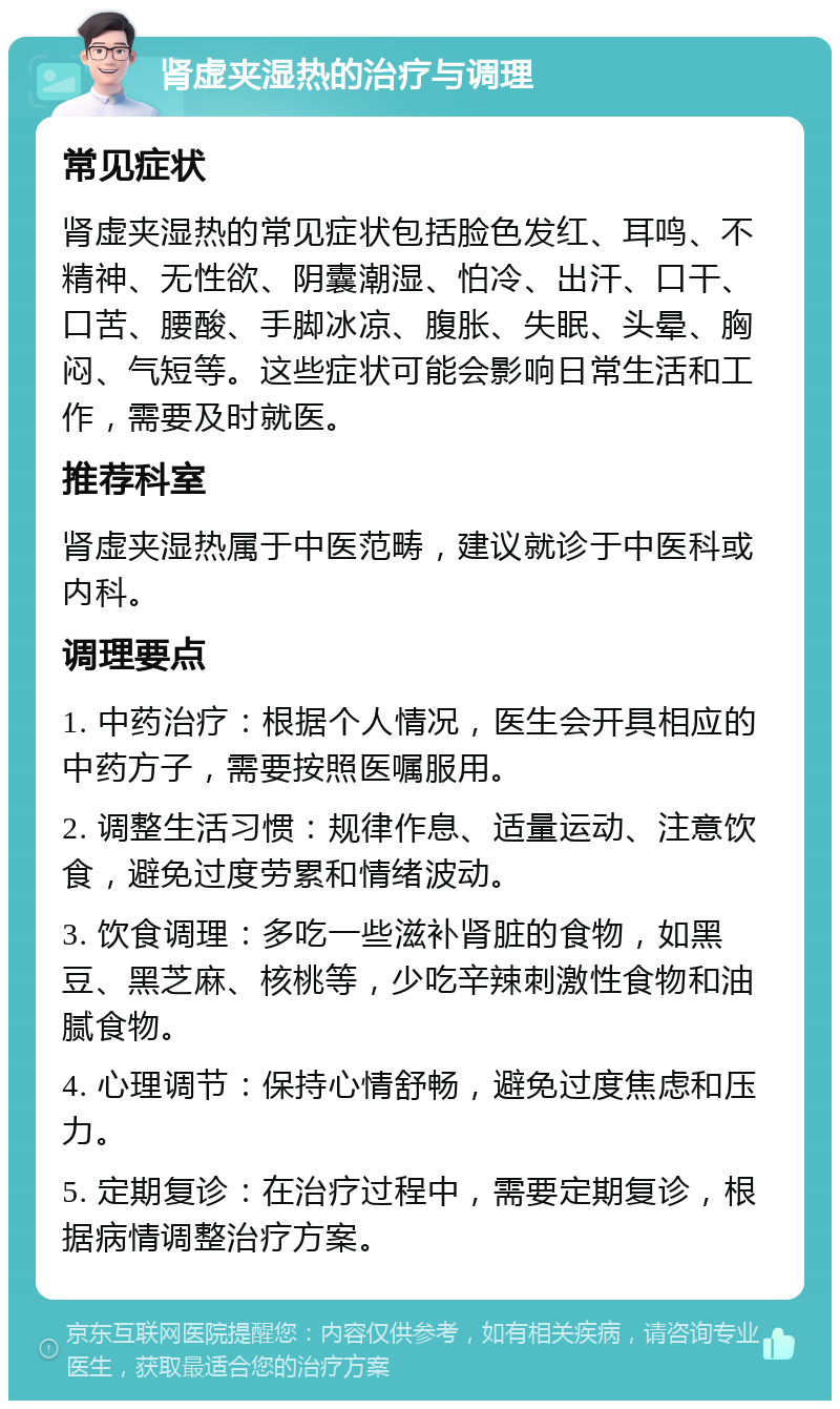 肾虚夹湿热的治疗与调理 常见症状 肾虚夹湿热的常见症状包括脸色发红、耳鸣、不精神、无性欲、阴囊潮湿、怕冷、出汗、口干、口苦、腰酸、手脚冰凉、腹胀、失眠、头晕、胸闷、气短等。这些症状可能会影响日常生活和工作，需要及时就医。 推荐科室 肾虚夹湿热属于中医范畴，建议就诊于中医科或内科。 调理要点 1. 中药治疗：根据个人情况，医生会开具相应的中药方子，需要按照医嘱服用。 2. 调整生活习惯：规律作息、适量运动、注意饮食，避免过度劳累和情绪波动。 3. 饮食调理：多吃一些滋补肾脏的食物，如黑豆、黑芝麻、核桃等，少吃辛辣刺激性食物和油腻食物。 4. 心理调节：保持心情舒畅，避免过度焦虑和压力。 5. 定期复诊：在治疗过程中，需要定期复诊，根据病情调整治疗方案。