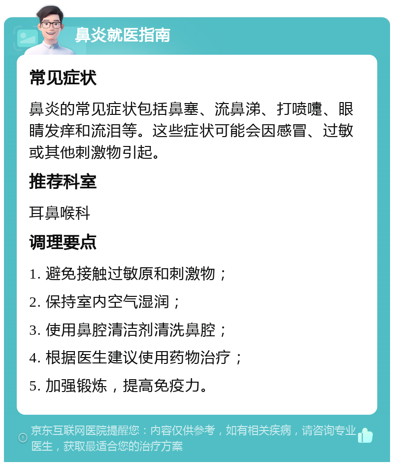 鼻炎就医指南 常见症状 鼻炎的常见症状包括鼻塞、流鼻涕、打喷嚏、眼睛发痒和流泪等。这些症状可能会因感冒、过敏或其他刺激物引起。 推荐科室 耳鼻喉科 调理要点 1. 避免接触过敏原和刺激物； 2. 保持室内空气湿润； 3. 使用鼻腔清洁剂清洗鼻腔； 4. 根据医生建议使用药物治疗； 5. 加强锻炼，提高免疫力。