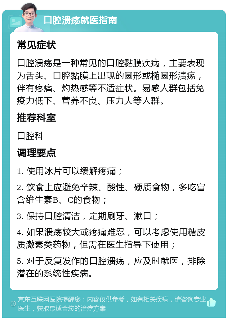 口腔溃疡就医指南 常见症状 口腔溃疡是一种常见的口腔黏膜疾病，主要表现为舌头、口腔黏膜上出现的圆形或椭圆形溃疡，伴有疼痛、灼热感等不适症状。易感人群包括免疫力低下、营养不良、压力大等人群。 推荐科室 口腔科 调理要点 1. 使用冰片可以缓解疼痛； 2. 饮食上应避免辛辣、酸性、硬质食物，多吃富含维生素B、C的食物； 3. 保持口腔清洁，定期刷牙、漱口； 4. 如果溃疡较大或疼痛难忍，可以考虑使用糖皮质激素类药物，但需在医生指导下使用； 5. 对于反复发作的口腔溃疡，应及时就医，排除潜在的系统性疾病。