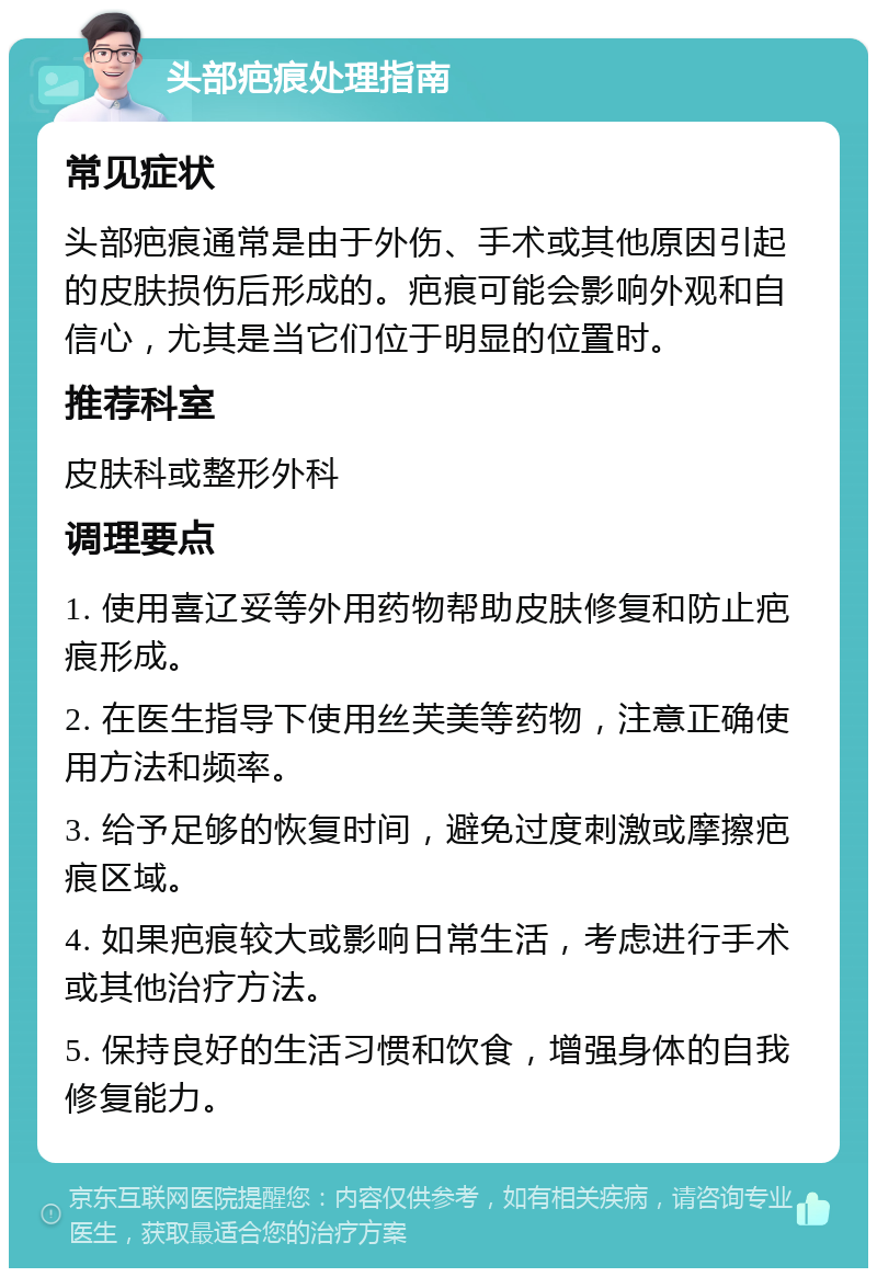 头部疤痕处理指南 常见症状 头部疤痕通常是由于外伤、手术或其他原因引起的皮肤损伤后形成的。疤痕可能会影响外观和自信心，尤其是当它们位于明显的位置时。 推荐科室 皮肤科或整形外科 调理要点 1. 使用喜辽妥等外用药物帮助皮肤修复和防止疤痕形成。 2. 在医生指导下使用丝芙美等药物，注意正确使用方法和频率。 3. 给予足够的恢复时间，避免过度刺激或摩擦疤痕区域。 4. 如果疤痕较大或影响日常生活，考虑进行手术或其他治疗方法。 5. 保持良好的生活习惯和饮食，增强身体的自我修复能力。