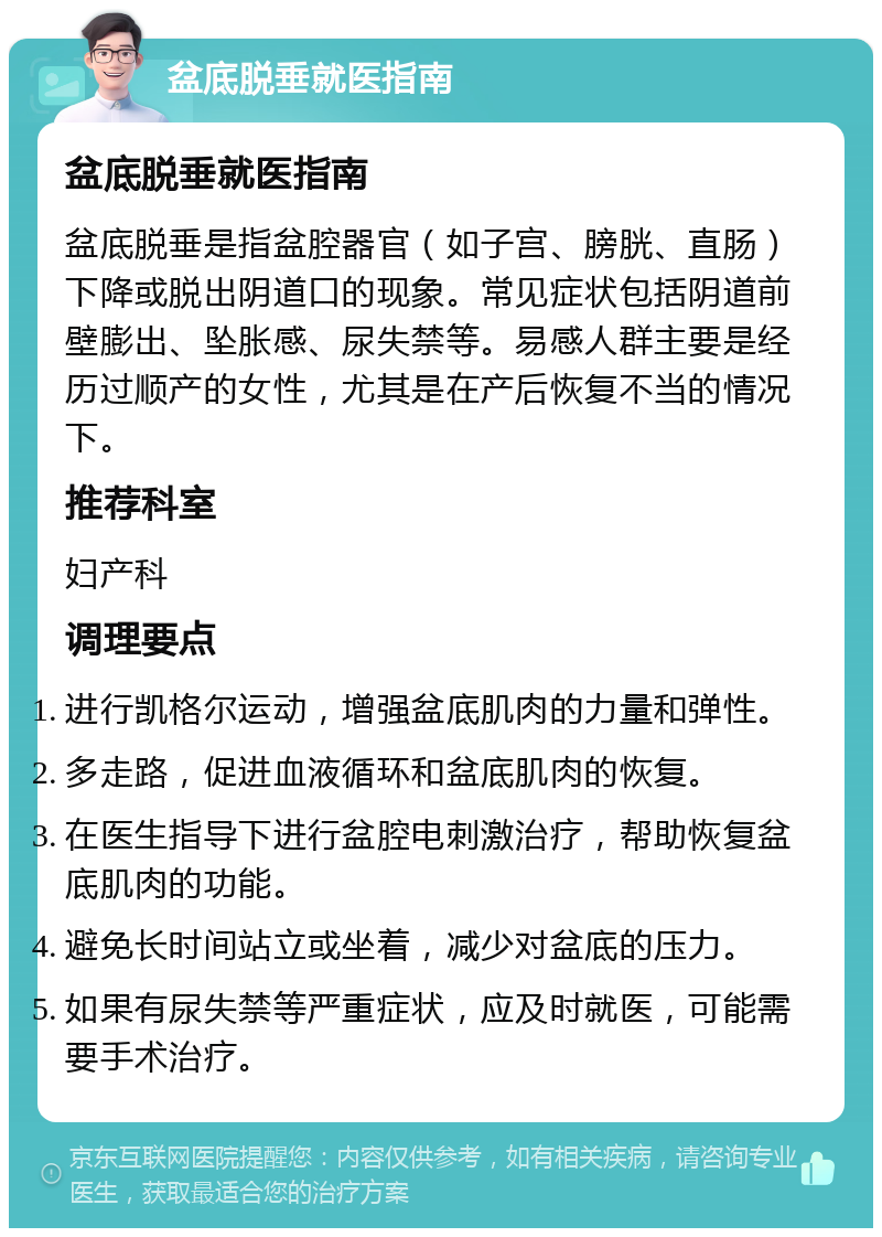 盆底脱垂就医指南 盆底脱垂就医指南 盆底脱垂是指盆腔器官（如子宫、膀胱、直肠）下降或脱出阴道口的现象。常见症状包括阴道前壁膨出、坠胀感、尿失禁等。易感人群主要是经历过顺产的女性，尤其是在产后恢复不当的情况下。 推荐科室 妇产科 调理要点 进行凯格尔运动，增强盆底肌肉的力量和弹性。 多走路，促进血液循环和盆底肌肉的恢复。 在医生指导下进行盆腔电刺激治疗，帮助恢复盆底肌肉的功能。 避免长时间站立或坐着，减少对盆底的压力。 如果有尿失禁等严重症状，应及时就医，可能需要手术治疗。