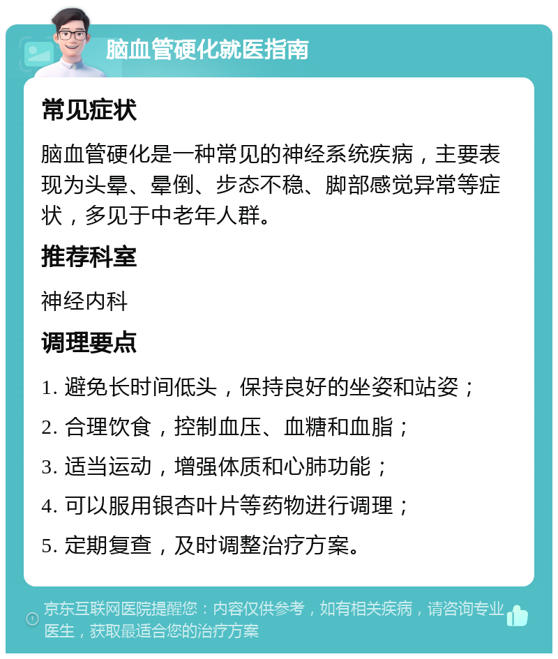 脑血管硬化就医指南 常见症状 脑血管硬化是一种常见的神经系统疾病，主要表现为头晕、晕倒、步态不稳、脚部感觉异常等症状，多见于中老年人群。 推荐科室 神经内科 调理要点 1. 避免长时间低头，保持良好的坐姿和站姿； 2. 合理饮食，控制血压、血糖和血脂； 3. 适当运动，增强体质和心肺功能； 4. 可以服用银杏叶片等药物进行调理； 5. 定期复查，及时调整治疗方案。