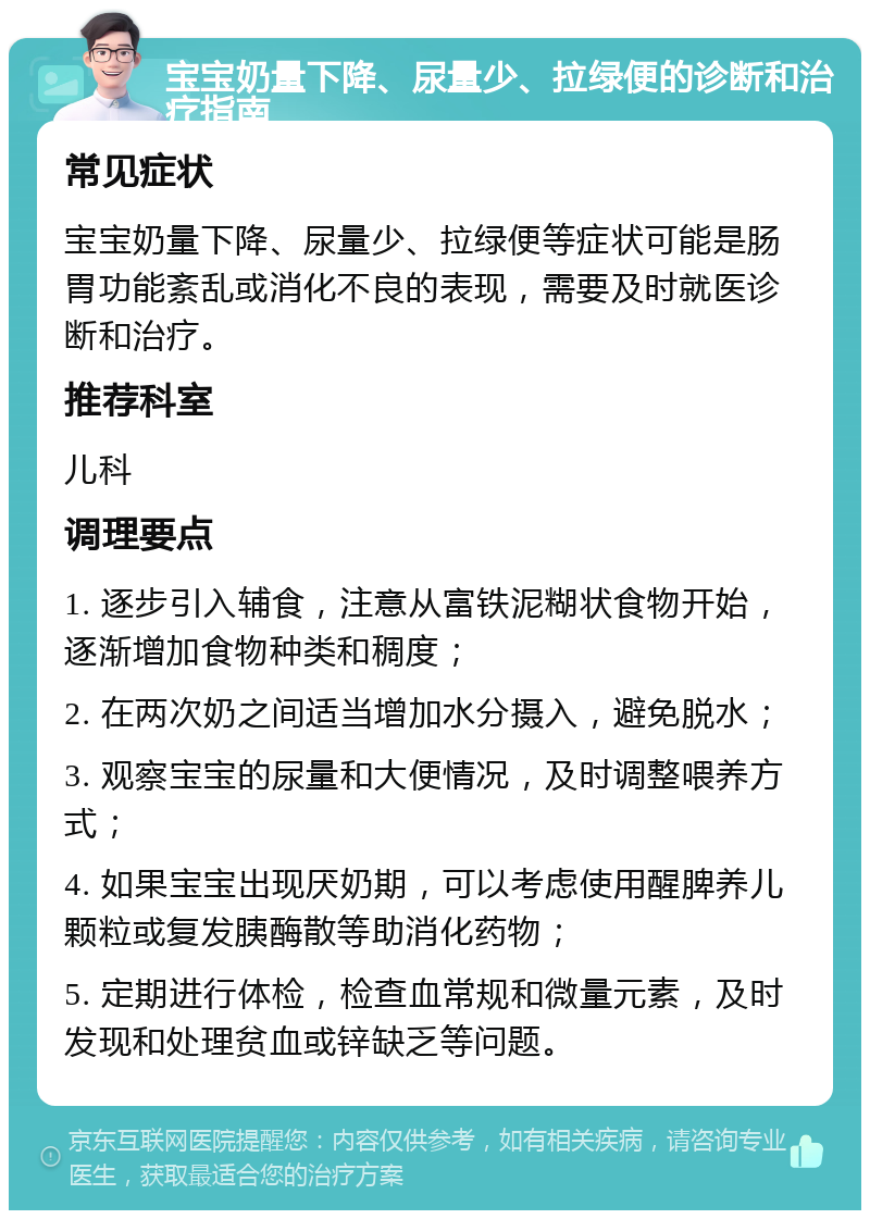 宝宝奶量下降、尿量少、拉绿便的诊断和治疗指南 常见症状 宝宝奶量下降、尿量少、拉绿便等症状可能是肠胃功能紊乱或消化不良的表现，需要及时就医诊断和治疗。 推荐科室 儿科 调理要点 1. 逐步引入辅食，注意从富铁泥糊状食物开始，逐渐增加食物种类和稠度； 2. 在两次奶之间适当增加水分摄入，避免脱水； 3. 观察宝宝的尿量和大便情况，及时调整喂养方式； 4. 如果宝宝出现厌奶期，可以考虑使用醒脾养儿颗粒或复发胰酶散等助消化药物； 5. 定期进行体检，检查血常规和微量元素，及时发现和处理贫血或锌缺乏等问题。