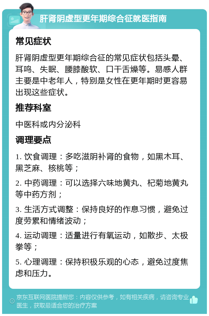 肝肾阴虚型更年期综合征就医指南 常见症状 肝肾阴虚型更年期综合征的常见症状包括头晕、耳鸣、失眠、腰膝酸软、口干舌燥等。易感人群主要是中老年人，特别是女性在更年期时更容易出现这些症状。 推荐科室 中医科或内分泌科 调理要点 1. 饮食调理：多吃滋阴补肾的食物，如黑木耳、黑芝麻、核桃等； 2. 中药调理：可以选择六味地黄丸、杞菊地黄丸等中药方剂； 3. 生活方式调整：保持良好的作息习惯，避免过度劳累和情绪波动； 4. 运动调理：适量进行有氧运动，如散步、太极拳等； 5. 心理调理：保持积极乐观的心态，避免过度焦虑和压力。