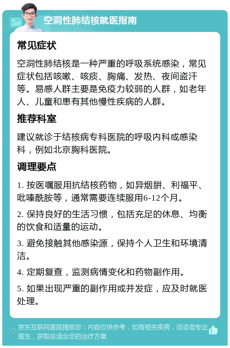 空洞性肺结核就医指南 常见症状 空洞性肺结核是一种严重的呼吸系统感染，常见症状包括咳嗽、咳痰、胸痛、发热、夜间盗汗等。易感人群主要是免疫力较弱的人群，如老年人、儿童和患有其他慢性疾病的人群。 推荐科室 建议就诊于结核病专科医院的呼吸内科或感染科，例如北京胸科医院。 调理要点 1. 按医嘱服用抗结核药物，如异烟肼、利福平、吡嗪酰胺等，通常需要连续服用6-12个月。 2. 保持良好的生活习惯，包括充足的休息、均衡的饮食和适量的运动。 3. 避免接触其他感染源，保持个人卫生和环境清洁。 4. 定期复查，监测病情变化和药物副作用。 5. 如果出现严重的副作用或并发症，应及时就医处理。