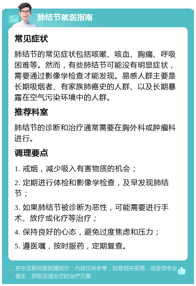 肺结节就医指南 常见症状 肺结节的常见症状包括咳嗽、咳血、胸痛、呼吸困难等。然而，有些肺结节可能没有明显症状，需要通过影像学检查才能发现。易感人群主要是长期吸烟者、有家族肺癌史的人群、以及长期暴露在空气污染环境中的人群。 推荐科室 肺结节的诊断和治疗通常需要在胸外科或肿瘤科进行。 调理要点 1. 戒烟，减少吸入有害物质的机会； 2. 定期进行体检和影像学检查，及早发现肺结节； 3. 如果肺结节被诊断为恶性，可能需要进行手术、放疗或化疗等治疗； 4. 保持良好的心态，避免过度焦虑和压力； 5. 遵医嘱，按时服药，定期复查。