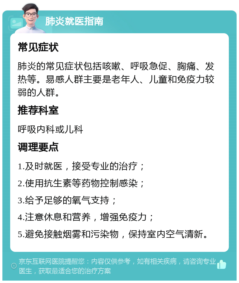 肺炎就医指南 常见症状 肺炎的常见症状包括咳嗽、呼吸急促、胸痛、发热等。易感人群主要是老年人、儿童和免疫力较弱的人群。 推荐科室 呼吸内科或儿科 调理要点 1.及时就医，接受专业的治疗； 2.使用抗生素等药物控制感染； 3.给予足够的氧气支持； 4.注意休息和营养，增强免疫力； 5.避免接触烟雾和污染物，保持室内空气清新。