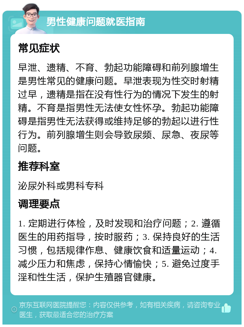 男性健康问题就医指南 常见症状 早泄、遗精、不育、勃起功能障碍和前列腺增生是男性常见的健康问题。早泄表现为性交时射精过早，遗精是指在没有性行为的情况下发生的射精。不育是指男性无法使女性怀孕。勃起功能障碍是指男性无法获得或维持足够的勃起以进行性行为。前列腺增生则会导致尿频、尿急、夜尿等问题。 推荐科室 泌尿外科或男科专科 调理要点 1. 定期进行体检，及时发现和治疗问题；2. 遵循医生的用药指导，按时服药；3. 保持良好的生活习惯，包括规律作息、健康饮食和适量运动；4. 减少压力和焦虑，保持心情愉快；5. 避免过度手淫和性生活，保护生殖器官健康。