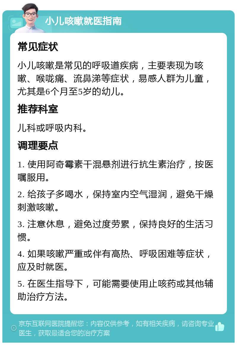 小儿咳嗽就医指南 常见症状 小儿咳嗽是常见的呼吸道疾病，主要表现为咳嗽、喉咙痛、流鼻涕等症状，易感人群为儿童，尤其是6个月至5岁的幼儿。 推荐科室 儿科或呼吸内科。 调理要点 1. 使用阿奇霉素干混悬剂进行抗生素治疗，按医嘱服用。 2. 给孩子多喝水，保持室内空气湿润，避免干燥刺激咳嗽。 3. 注意休息，避免过度劳累，保持良好的生活习惯。 4. 如果咳嗽严重或伴有高热、呼吸困难等症状，应及时就医。 5. 在医生指导下，可能需要使用止咳药或其他辅助治疗方法。