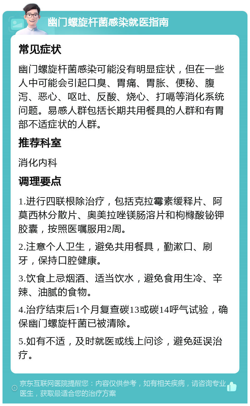 幽门螺旋杆菌感染就医指南 常见症状 幽门螺旋杆菌感染可能没有明显症状，但在一些人中可能会引起口臭、胃痛、胃胀、便秘、腹泻、恶心、呕吐、反酸、烧心、打嗝等消化系统问题。易感人群包括长期共用餐具的人群和有胃部不适症状的人群。 推荐科室 消化内科 调理要点 1.进行四联根除治疗，包括克拉霉素缓释片、阿莫西林分散片、奥美拉唑镁肠溶片和枸橼酸铋钾胶囊，按照医嘱服用2周。 2.注意个人卫生，避免共用餐具，勤漱口、刷牙，保持口腔健康。 3.饮食上忌烟酒、适当饮水，避免食用生冷、辛辣、油腻的食物。 4.治疗结束后1个月复查碳13或碳14呼气试验，确保幽门螺旋杆菌已被清除。 5.如有不适，及时就医或线上问诊，避免延误治疗。