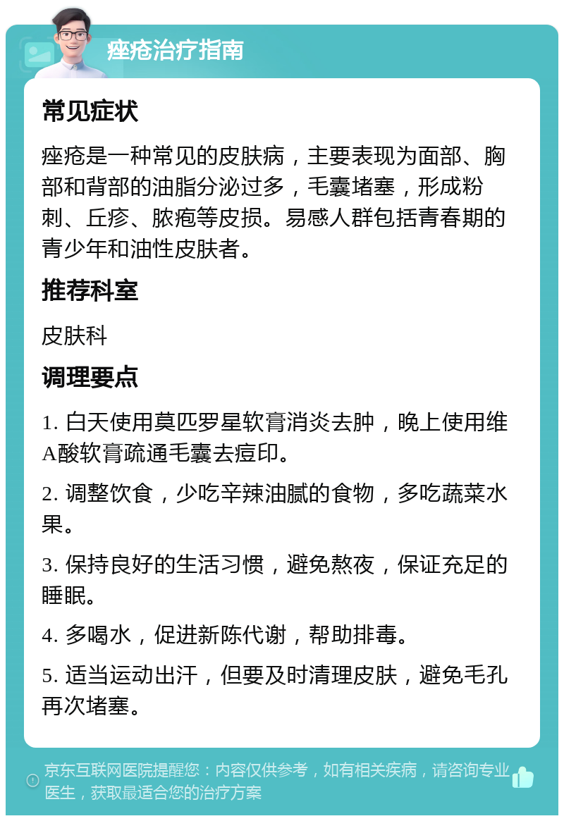 痤疮治疗指南 常见症状 痤疮是一种常见的皮肤病，主要表现为面部、胸部和背部的油脂分泌过多，毛囊堵塞，形成粉刺、丘疹、脓疱等皮损。易感人群包括青春期的青少年和油性皮肤者。 推荐科室 皮肤科 调理要点 1. 白天使用莫匹罗星软膏消炎去肿，晚上使用维A酸软膏疏通毛囊去痘印。 2. 调整饮食，少吃辛辣油腻的食物，多吃蔬菜水果。 3. 保持良好的生活习惯，避免熬夜，保证充足的睡眠。 4. 多喝水，促进新陈代谢，帮助排毒。 5. 适当运动出汗，但要及时清理皮肤，避免毛孔再次堵塞。