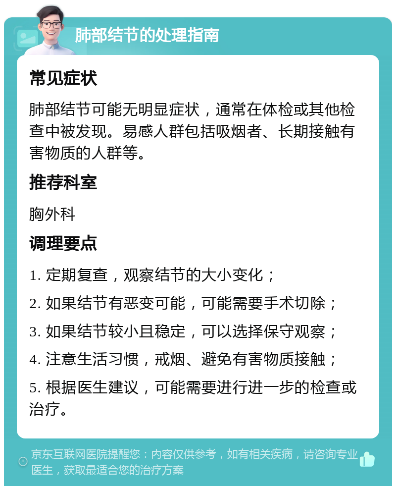 肺部结节的处理指南 常见症状 肺部结节可能无明显症状，通常在体检或其他检查中被发现。易感人群包括吸烟者、长期接触有害物质的人群等。 推荐科室 胸外科 调理要点 1. 定期复查，观察结节的大小变化； 2. 如果结节有恶变可能，可能需要手术切除； 3. 如果结节较小且稳定，可以选择保守观察； 4. 注意生活习惯，戒烟、避免有害物质接触； 5. 根据医生建议，可能需要进行进一步的检查或治疗。