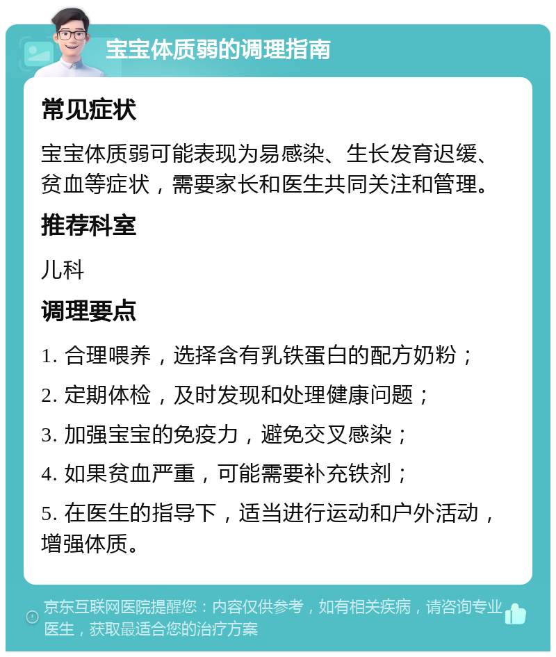 宝宝体质弱的调理指南 常见症状 宝宝体质弱可能表现为易感染、生长发育迟缓、贫血等症状，需要家长和医生共同关注和管理。 推荐科室 儿科 调理要点 1. 合理喂养，选择含有乳铁蛋白的配方奶粉； 2. 定期体检，及时发现和处理健康问题； 3. 加强宝宝的免疫力，避免交叉感染； 4. 如果贫血严重，可能需要补充铁剂； 5. 在医生的指导下，适当进行运动和户外活动，增强体质。