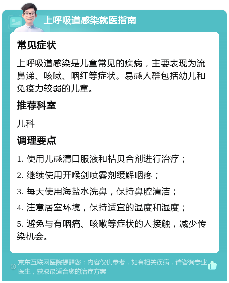 上呼吸道感染就医指南 常见症状 上呼吸道感染是儿童常见的疾病，主要表现为流鼻涕、咳嗽、咽红等症状。易感人群包括幼儿和免疫力较弱的儿童。 推荐科室 儿科 调理要点 1. 使用儿感清口服液和桔贝合剂进行治疗； 2. 继续使用开喉剑喷雾剂缓解咽疼； 3. 每天使用海盐水洗鼻，保持鼻腔清洁； 4. 注意居室环境，保持适宜的温度和湿度； 5. 避免与有咽痛、咳嗽等症状的人接触，减少传染机会。