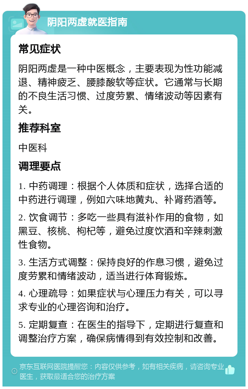 阴阳两虚就医指南 常见症状 阴阳两虚是一种中医概念，主要表现为性功能减退、精神疲乏、腰膝酸软等症状。它通常与长期的不良生活习惯、过度劳累、情绪波动等因素有关。 推荐科室 中医科 调理要点 1. 中药调理：根据个人体质和症状，选择合适的中药进行调理，例如六味地黄丸、补肾药酒等。 2. 饮食调节：多吃一些具有滋补作用的食物，如黑豆、核桃、枸杞等，避免过度饮酒和辛辣刺激性食物。 3. 生活方式调整：保持良好的作息习惯，避免过度劳累和情绪波动，适当进行体育锻炼。 4. 心理疏导：如果症状与心理压力有关，可以寻求专业的心理咨询和治疗。 5. 定期复查：在医生的指导下，定期进行复查和调整治疗方案，确保病情得到有效控制和改善。