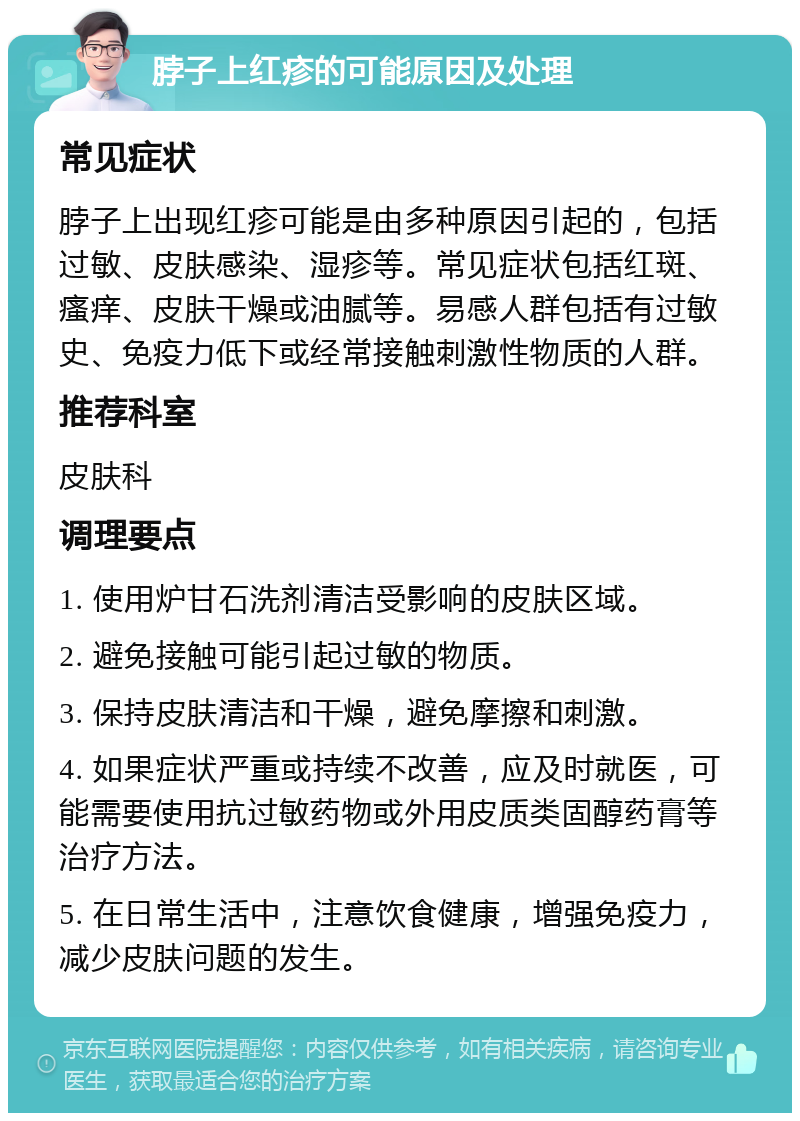 脖子上红疹的可能原因及处理 常见症状 脖子上出现红疹可能是由多种原因引起的，包括过敏、皮肤感染、湿疹等。常见症状包括红斑、瘙痒、皮肤干燥或油腻等。易感人群包括有过敏史、免疫力低下或经常接触刺激性物质的人群。 推荐科室 皮肤科 调理要点 1. 使用炉甘石洗剂清洁受影响的皮肤区域。 2. 避免接触可能引起过敏的物质。 3. 保持皮肤清洁和干燥，避免摩擦和刺激。 4. 如果症状严重或持续不改善，应及时就医，可能需要使用抗过敏药物或外用皮质类固醇药膏等治疗方法。 5. 在日常生活中，注意饮食健康，增强免疫力，减少皮肤问题的发生。