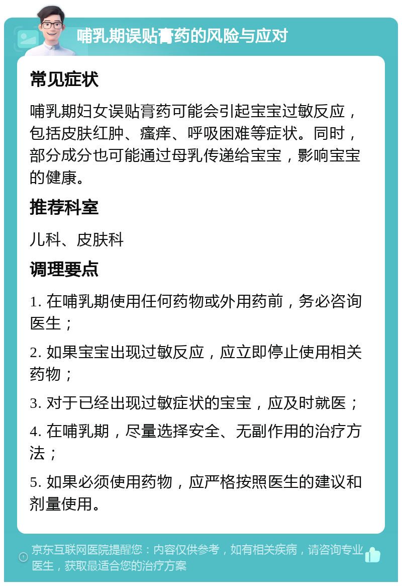 哺乳期误贴膏药的风险与应对 常见症状 哺乳期妇女误贴膏药可能会引起宝宝过敏反应，包括皮肤红肿、瘙痒、呼吸困难等症状。同时，部分成分也可能通过母乳传递给宝宝，影响宝宝的健康。 推荐科室 儿科、皮肤科 调理要点 1. 在哺乳期使用任何药物或外用药前，务必咨询医生； 2. 如果宝宝出现过敏反应，应立即停止使用相关药物； 3. 对于已经出现过敏症状的宝宝，应及时就医； 4. 在哺乳期，尽量选择安全、无副作用的治疗方法； 5. 如果必须使用药物，应严格按照医生的建议和剂量使用。