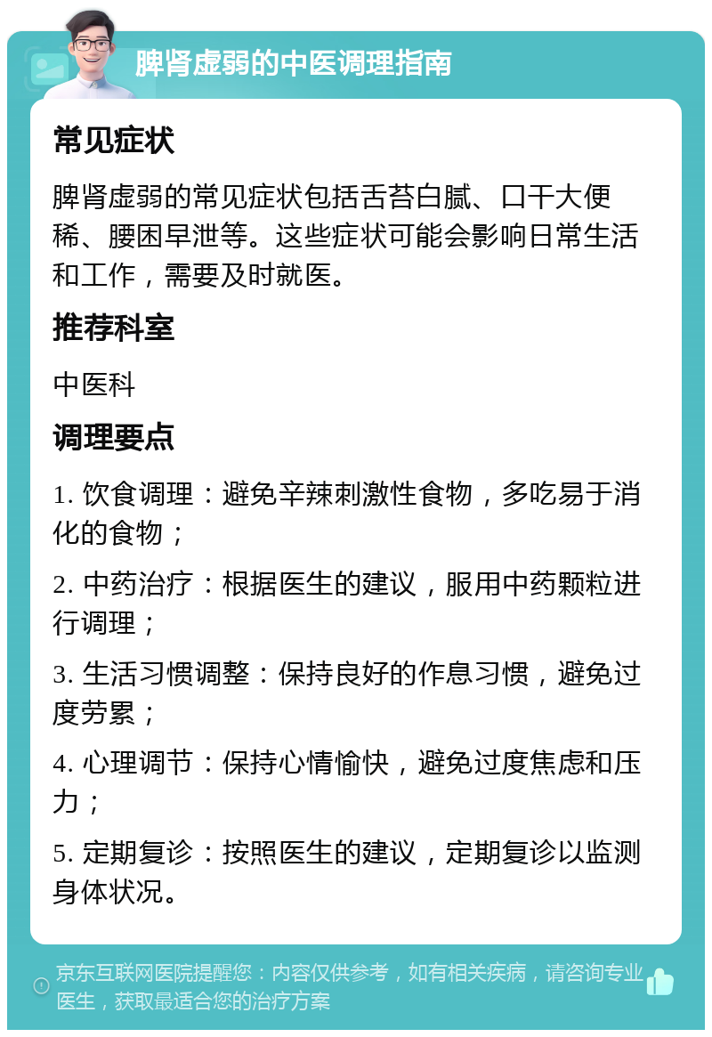 脾肾虚弱的中医调理指南 常见症状 脾肾虚弱的常见症状包括舌苔白腻、口干大便稀、腰困早泄等。这些症状可能会影响日常生活和工作，需要及时就医。 推荐科室 中医科 调理要点 1. 饮食调理：避免辛辣刺激性食物，多吃易于消化的食物； 2. 中药治疗：根据医生的建议，服用中药颗粒进行调理； 3. 生活习惯调整：保持良好的作息习惯，避免过度劳累； 4. 心理调节：保持心情愉快，避免过度焦虑和压力； 5. 定期复诊：按照医生的建议，定期复诊以监测身体状况。