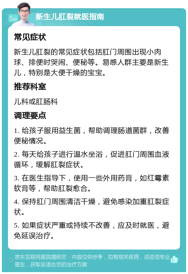 新生儿肛裂就医指南 常见症状 新生儿肛裂的常见症状包括肛门周围出现小肉球、排便时哭闹、便秘等。易感人群主要是新生儿，特别是大便干燥的宝宝。 推荐科室 儿科或肛肠科 调理要点 1. 给孩子服用益生菌，帮助调理肠道菌群，改善便秘情况。 2. 每天给孩子进行温水坐浴，促进肛门周围血液循环，缓解肛裂症状。 3. 在医生指导下，使用一些外用药膏，如红霉素软膏等，帮助肛裂愈合。 4. 保持肛门周围清洁干燥，避免感染加重肛裂症状。 5. 如果症状严重或持续不改善，应及时就医，避免延误治疗。