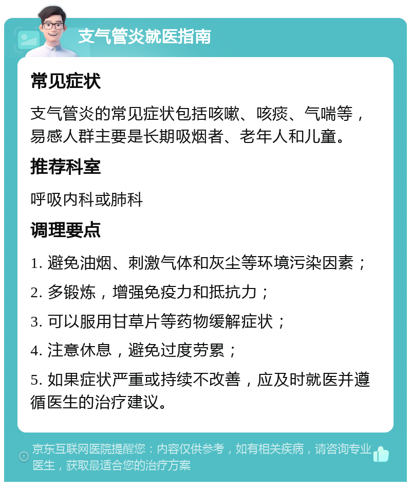 支气管炎就医指南 常见症状 支气管炎的常见症状包括咳嗽、咳痰、气喘等，易感人群主要是长期吸烟者、老年人和儿童。 推荐科室 呼吸内科或肺科 调理要点 1. 避免油烟、刺激气体和灰尘等环境污染因素； 2. 多锻炼，增强免疫力和抵抗力； 3. 可以服用甘草片等药物缓解症状； 4. 注意休息，避免过度劳累； 5. 如果症状严重或持续不改善，应及时就医并遵循医生的治疗建议。