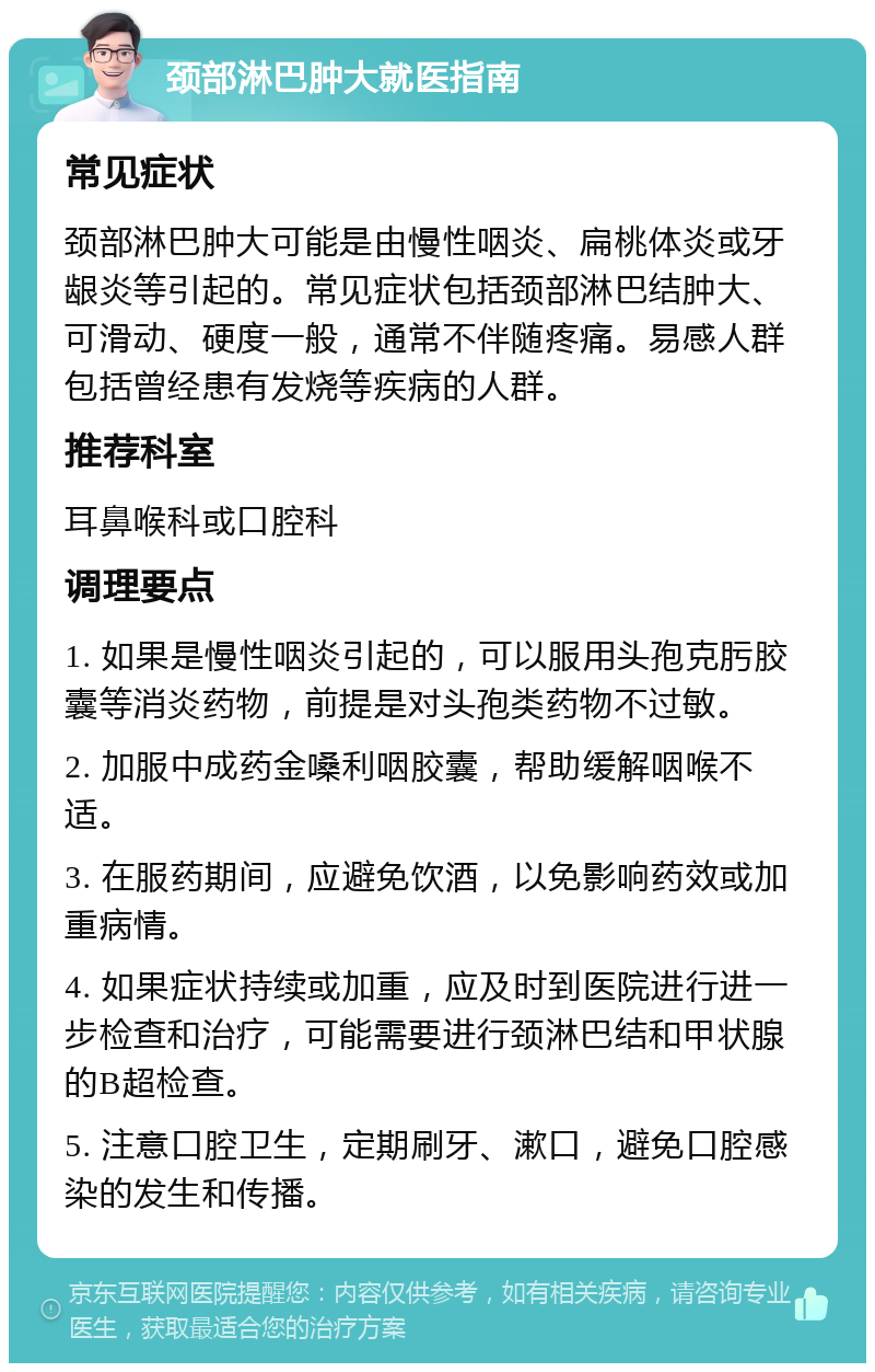 颈部淋巴肿大就医指南 常见症状 颈部淋巴肿大可能是由慢性咽炎、扁桃体炎或牙龈炎等引起的。常见症状包括颈部淋巴结肿大、可滑动、硬度一般，通常不伴随疼痛。易感人群包括曾经患有发烧等疾病的人群。 推荐科室 耳鼻喉科或口腔科 调理要点 1. 如果是慢性咽炎引起的，可以服用头孢克肟胶囊等消炎药物，前提是对头孢类药物不过敏。 2. 加服中成药金嗓利咽胶囊，帮助缓解咽喉不适。 3. 在服药期间，应避免饮酒，以免影响药效或加重病情。 4. 如果症状持续或加重，应及时到医院进行进一步检查和治疗，可能需要进行颈淋巴结和甲状腺的B超检查。 5. 注意口腔卫生，定期刷牙、漱口，避免口腔感染的发生和传播。