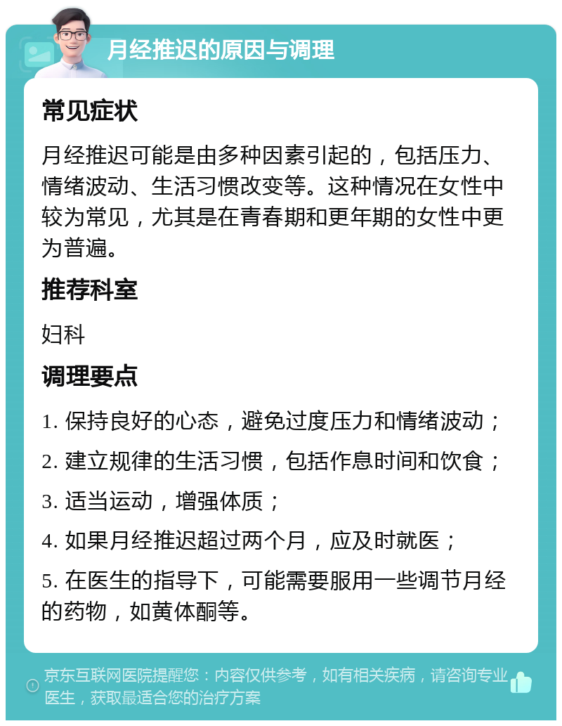 月经推迟的原因与调理 常见症状 月经推迟可能是由多种因素引起的，包括压力、情绪波动、生活习惯改变等。这种情况在女性中较为常见，尤其是在青春期和更年期的女性中更为普遍。 推荐科室 妇科 调理要点 1. 保持良好的心态，避免过度压力和情绪波动； 2. 建立规律的生活习惯，包括作息时间和饮食； 3. 适当运动，增强体质； 4. 如果月经推迟超过两个月，应及时就医； 5. 在医生的指导下，可能需要服用一些调节月经的药物，如黄体酮等。