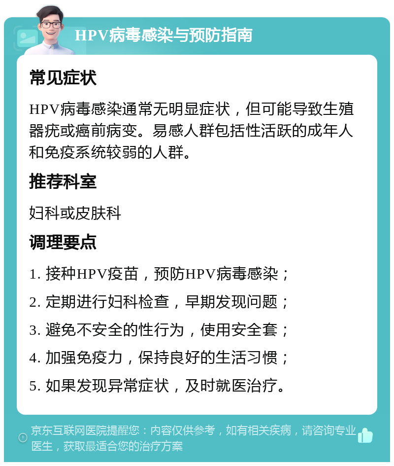 HPV病毒感染与预防指南 常见症状 HPV病毒感染通常无明显症状，但可能导致生殖器疣或癌前病变。易感人群包括性活跃的成年人和免疫系统较弱的人群。 推荐科室 妇科或皮肤科 调理要点 1. 接种HPV疫苗，预防HPV病毒感染； 2. 定期进行妇科检查，早期发现问题； 3. 避免不安全的性行为，使用安全套； 4. 加强免疫力，保持良好的生活习惯； 5. 如果发现异常症状，及时就医治疗。