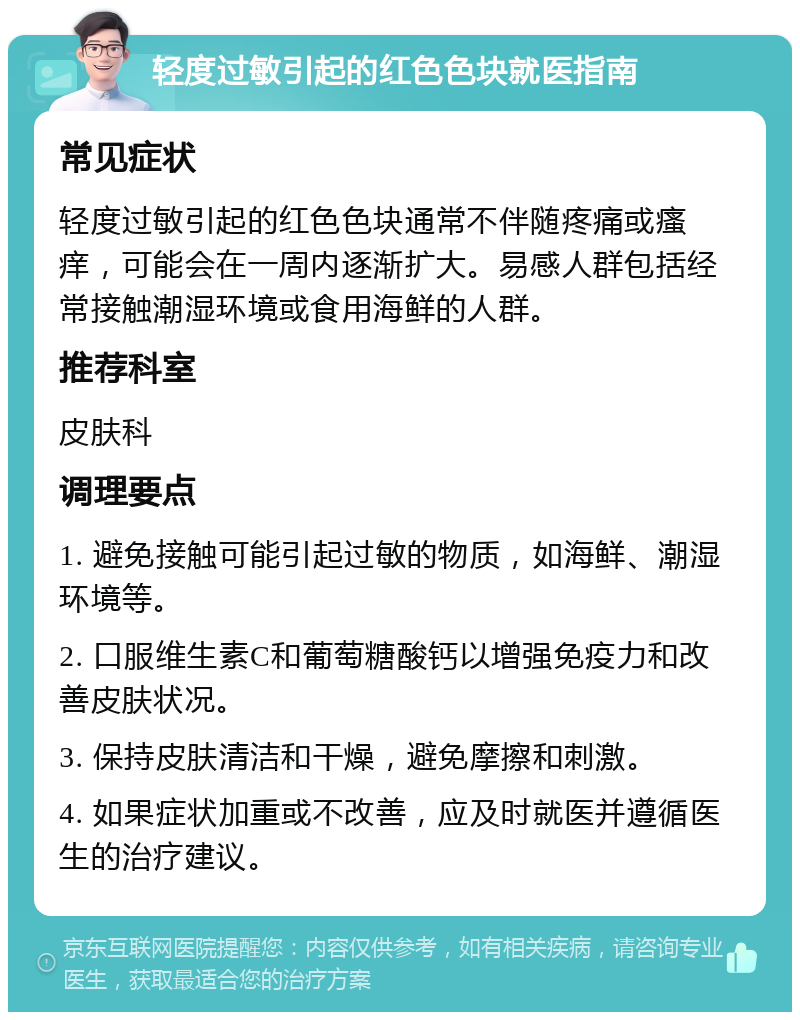 轻度过敏引起的红色色块就医指南 常见症状 轻度过敏引起的红色色块通常不伴随疼痛或瘙痒，可能会在一周内逐渐扩大。易感人群包括经常接触潮湿环境或食用海鲜的人群。 推荐科室 皮肤科 调理要点 1. 避免接触可能引起过敏的物质，如海鲜、潮湿环境等。 2. 口服维生素C和葡萄糖酸钙以增强免疫力和改善皮肤状况。 3. 保持皮肤清洁和干燥，避免摩擦和刺激。 4. 如果症状加重或不改善，应及时就医并遵循医生的治疗建议。