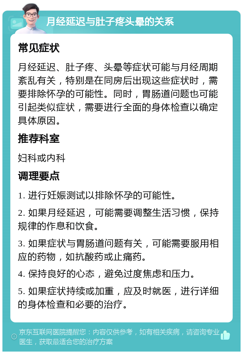 月经延迟与肚子疼头晕的关系 常见症状 月经延迟、肚子疼、头晕等症状可能与月经周期紊乱有关，特别是在同房后出现这些症状时，需要排除怀孕的可能性。同时，胃肠道问题也可能引起类似症状，需要进行全面的身体检查以确定具体原因。 推荐科室 妇科或内科 调理要点 1. 进行妊娠测试以排除怀孕的可能性。 2. 如果月经延迟，可能需要调整生活习惯，保持规律的作息和饮食。 3. 如果症状与胃肠道问题有关，可能需要服用相应的药物，如抗酸药或止痛药。 4. 保持良好的心态，避免过度焦虑和压力。 5. 如果症状持续或加重，应及时就医，进行详细的身体检查和必要的治疗。