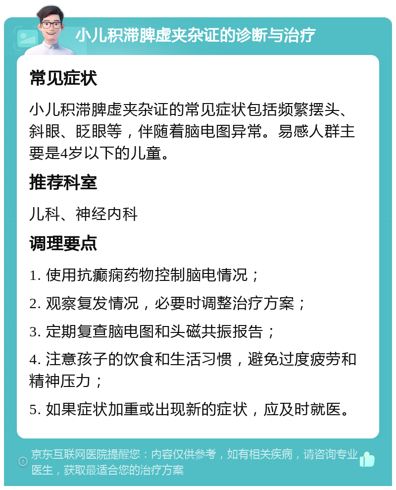 小儿积滞脾虚夹杂证的诊断与治疗 常见症状 小儿积滞脾虚夹杂证的常见症状包括频繁摆头、斜眼、眨眼等，伴随着脑电图异常。易感人群主要是4岁以下的儿童。 推荐科室 儿科、神经内科 调理要点 1. 使用抗癫痫药物控制脑电情况； 2. 观察复发情况，必要时调整治疗方案； 3. 定期复查脑电图和头磁共振报告； 4. 注意孩子的饮食和生活习惯，避免过度疲劳和精神压力； 5. 如果症状加重或出现新的症状，应及时就医。