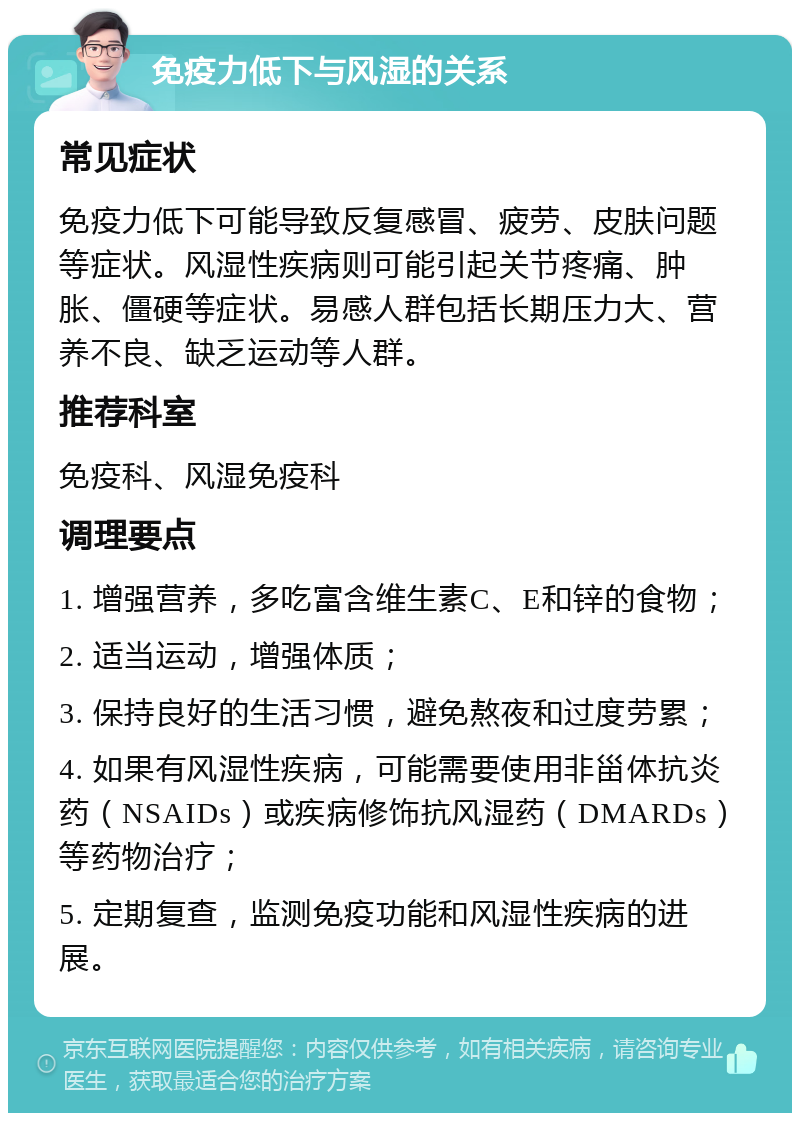 免疫力低下与风湿的关系 常见症状 免疫力低下可能导致反复感冒、疲劳、皮肤问题等症状。风湿性疾病则可能引起关节疼痛、肿胀、僵硬等症状。易感人群包括长期压力大、营养不良、缺乏运动等人群。 推荐科室 免疫科、风湿免疫科 调理要点 1. 增强营养，多吃富含维生素C、E和锌的食物； 2. 适当运动，增强体质； 3. 保持良好的生活习惯，避免熬夜和过度劳累； 4. 如果有风湿性疾病，可能需要使用非甾体抗炎药（NSAIDs）或疾病修饰抗风湿药（DMARDs）等药物治疗； 5. 定期复查，监测免疫功能和风湿性疾病的进展。