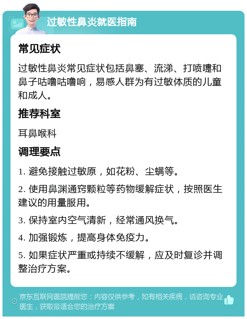 过敏性鼻炎就医指南 常见症状 过敏性鼻炎常见症状包括鼻塞、流涕、打喷嚏和鼻子咕噜咕噜响，易感人群为有过敏体质的儿童和成人。 推荐科室 耳鼻喉科 调理要点 1. 避免接触过敏原，如花粉、尘螨等。 2. 使用鼻渊通窍颗粒等药物缓解症状，按照医生建议的用量服用。 3. 保持室内空气清新，经常通风换气。 4. 加强锻炼，提高身体免疫力。 5. 如果症状严重或持续不缓解，应及时复诊并调整治疗方案。