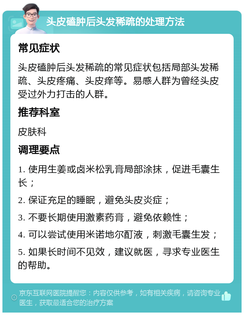 头皮磕肿后头发稀疏的处理方法 常见症状 头皮磕肿后头发稀疏的常见症状包括局部头发稀疏、头皮疼痛、头皮痒等。易感人群为曾经头皮受过外力打击的人群。 推荐科室 皮肤科 调理要点 1. 使用生姜或卤米松乳膏局部涂抹，促进毛囊生长； 2. 保证充足的睡眠，避免头皮炎症； 3. 不要长期使用激素药膏，避免依赖性； 4. 可以尝试使用米诺地尔酊液，刺激毛囊生发； 5. 如果长时间不见效，建议就医，寻求专业医生的帮助。