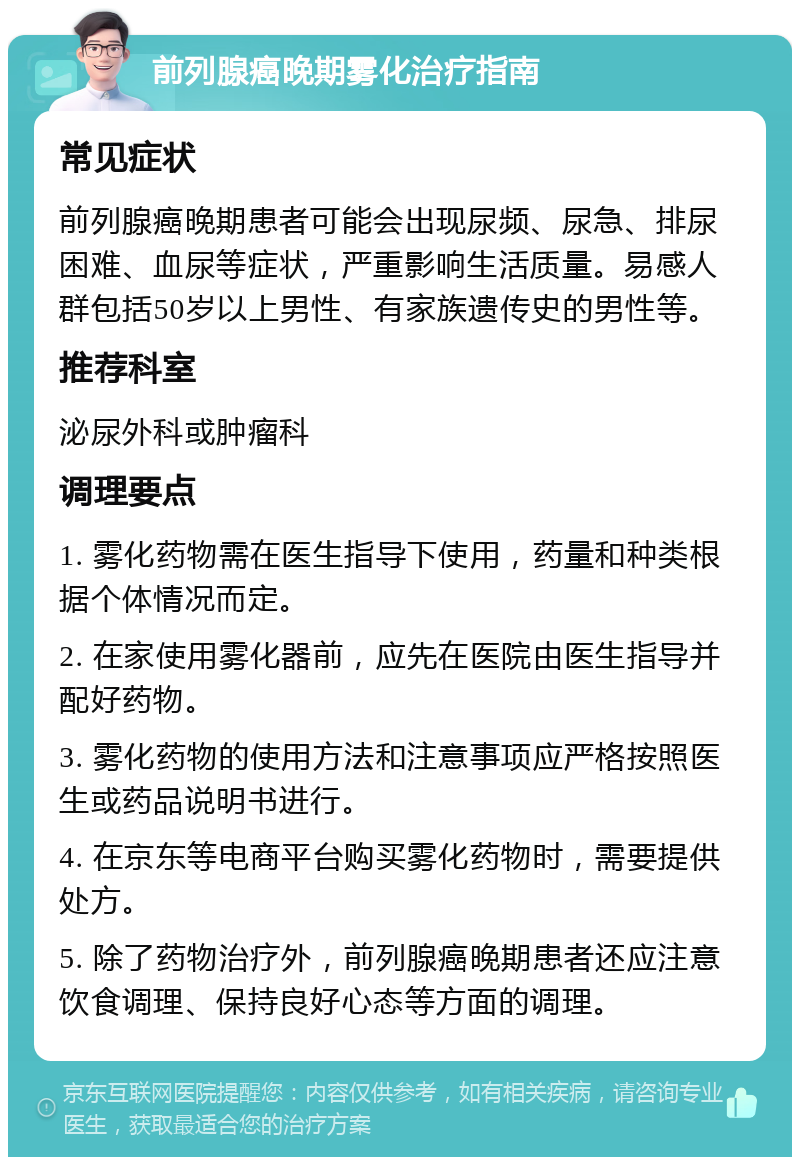 前列腺癌晚期雾化治疗指南 常见症状 前列腺癌晚期患者可能会出现尿频、尿急、排尿困难、血尿等症状，严重影响生活质量。易感人群包括50岁以上男性、有家族遗传史的男性等。 推荐科室 泌尿外科或肿瘤科 调理要点 1. 雾化药物需在医生指导下使用，药量和种类根据个体情况而定。 2. 在家使用雾化器前，应先在医院由医生指导并配好药物。 3. 雾化药物的使用方法和注意事项应严格按照医生或药品说明书进行。 4. 在京东等电商平台购买雾化药物时，需要提供处方。 5. 除了药物治疗外，前列腺癌晚期患者还应注意饮食调理、保持良好心态等方面的调理。