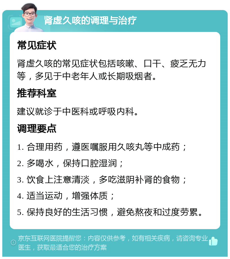 肾虚久咳的调理与治疗 常见症状 肾虚久咳的常见症状包括咳嗽、口干、疲乏无力等，多见于中老年人或长期吸烟者。 推荐科室 建议就诊于中医科或呼吸内科。 调理要点 1. 合理用药，遵医嘱服用久咳丸等中成药； 2. 多喝水，保持口腔湿润； 3. 饮食上注意清淡，多吃滋阴补肾的食物； 4. 适当运动，增强体质； 5. 保持良好的生活习惯，避免熬夜和过度劳累。