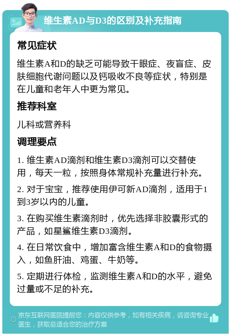 维生素AD与D3的区别及补充指南 常见症状 维生素A和D的缺乏可能导致干眼症、夜盲症、皮肤细胞代谢问题以及钙吸收不良等症状，特别是在儿童和老年人中更为常见。 推荐科室 儿科或营养科 调理要点 1. 维生素AD滴剂和维生素D3滴剂可以交替使用，每天一粒，按照身体常规补充量进行补充。 2. 对于宝宝，推荐使用伊可新AD滴剂，适用于1到3岁以内的儿童。 3. 在购买维生素滴剂时，优先选择非胶囊形式的产品，如星鲨维生素D3滴剂。 4. 在日常饮食中，增加富含维生素A和D的食物摄入，如鱼肝油、鸡蛋、牛奶等。 5. 定期进行体检，监测维生素A和D的水平，避免过量或不足的补充。