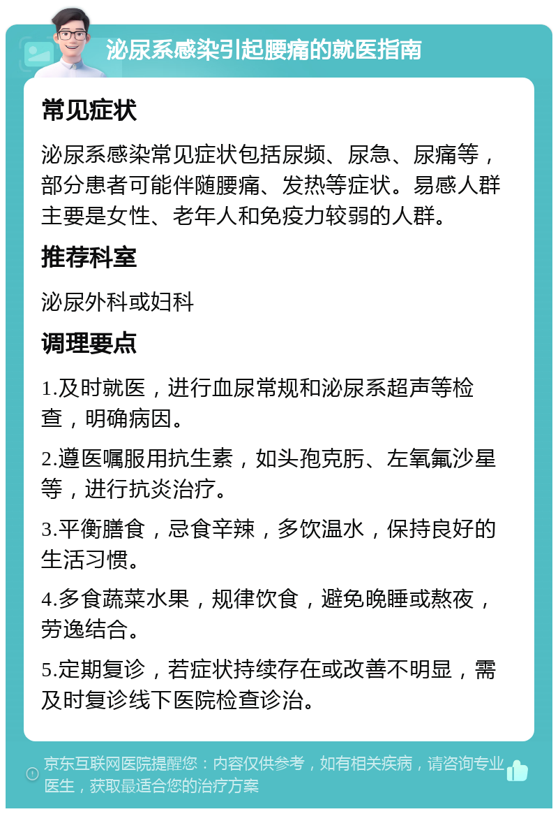 泌尿系感染引起腰痛的就医指南 常见症状 泌尿系感染常见症状包括尿频、尿急、尿痛等，部分患者可能伴随腰痛、发热等症状。易感人群主要是女性、老年人和免疫力较弱的人群。 推荐科室 泌尿外科或妇科 调理要点 1.及时就医，进行血尿常规和泌尿系超声等检查，明确病因。 2.遵医嘱服用抗生素，如头孢克肟、左氧氟沙星等，进行抗炎治疗。 3.平衡膳食，忌食辛辣，多饮温水，保持良好的生活习惯。 4.多食蔬菜水果，规律饮食，避免晚睡或熬夜，劳逸结合。 5.定期复诊，若症状持续存在或改善不明显，需及时复诊线下医院检查诊治。