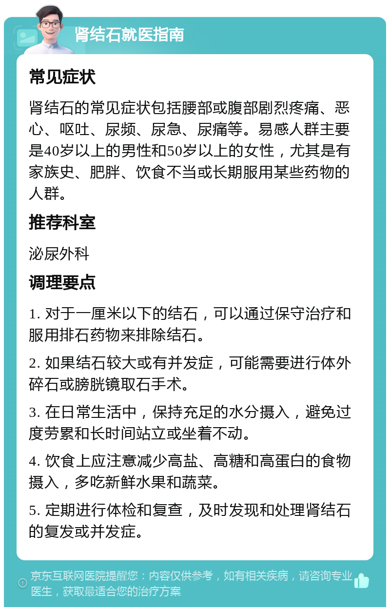 肾结石就医指南 常见症状 肾结石的常见症状包括腰部或腹部剧烈疼痛、恶心、呕吐、尿频、尿急、尿痛等。易感人群主要是40岁以上的男性和50岁以上的女性，尤其是有家族史、肥胖、饮食不当或长期服用某些药物的人群。 推荐科室 泌尿外科 调理要点 1. 对于一厘米以下的结石，可以通过保守治疗和服用排石药物来排除结石。 2. 如果结石较大或有并发症，可能需要进行体外碎石或膀胱镜取石手术。 3. 在日常生活中，保持充足的水分摄入，避免过度劳累和长时间站立或坐着不动。 4. 饮食上应注意减少高盐、高糖和高蛋白的食物摄入，多吃新鲜水果和蔬菜。 5. 定期进行体检和复查，及时发现和处理肾结石的复发或并发症。