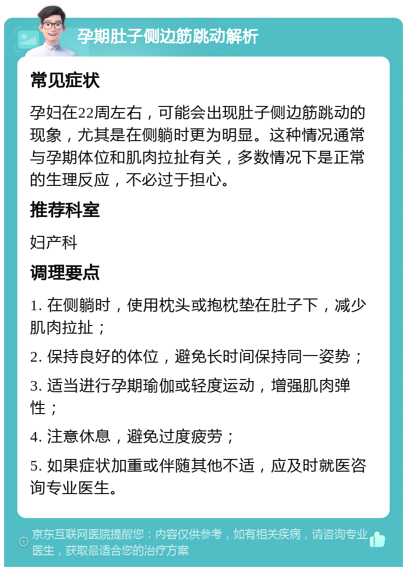 孕期肚子侧边筋跳动解析 常见症状 孕妇在22周左右，可能会出现肚子侧边筋跳动的现象，尤其是在侧躺时更为明显。这种情况通常与孕期体位和肌肉拉扯有关，多数情况下是正常的生理反应，不必过于担心。 推荐科室 妇产科 调理要点 1. 在侧躺时，使用枕头或抱枕垫在肚子下，减少肌肉拉扯； 2. 保持良好的体位，避免长时间保持同一姿势； 3. 适当进行孕期瑜伽或轻度运动，增强肌肉弹性； 4. 注意休息，避免过度疲劳； 5. 如果症状加重或伴随其他不适，应及时就医咨询专业医生。