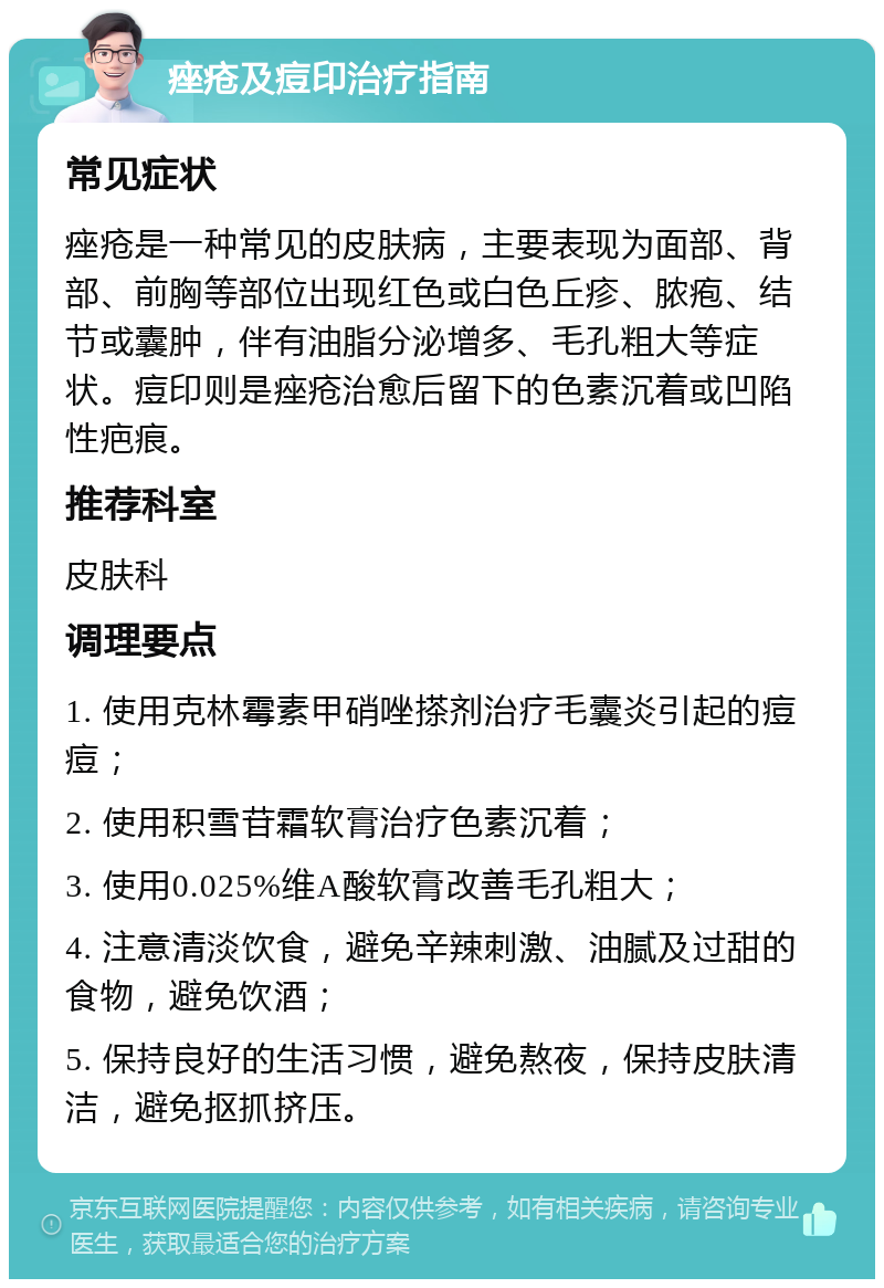 痤疮及痘印治疗指南 常见症状 痤疮是一种常见的皮肤病，主要表现为面部、背部、前胸等部位出现红色或白色丘疹、脓疱、结节或囊肿，伴有油脂分泌增多、毛孔粗大等症状。痘印则是痤疮治愈后留下的色素沉着或凹陷性疤痕。 推荐科室 皮肤科 调理要点 1. 使用克林霉素甲硝唑搽剂治疗毛囊炎引起的痘痘； 2. 使用积雪苷霜软膏治疗色素沉着； 3. 使用0.025%维A酸软膏改善毛孔粗大； 4. 注意清淡饮食，避免辛辣刺激、油腻及过甜的食物，避免饮酒； 5. 保持良好的生活习惯，避免熬夜，保持皮肤清洁，避免抠抓挤压。