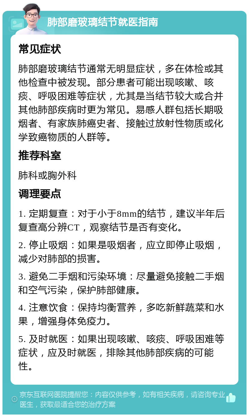 肺部磨玻璃结节就医指南 常见症状 肺部磨玻璃结节通常无明显症状，多在体检或其他检查中被发现。部分患者可能出现咳嗽、咳痰、呼吸困难等症状，尤其是当结节较大或合并其他肺部疾病时更为常见。易感人群包括长期吸烟者、有家族肺癌史者、接触过放射性物质或化学致癌物质的人群等。 推荐科室 肺科或胸外科 调理要点 1. 定期复查：对于小于8mm的结节，建议半年后复查高分辨CT，观察结节是否有变化。 2. 停止吸烟：如果是吸烟者，应立即停止吸烟，减少对肺部的损害。 3. 避免二手烟和污染环境：尽量避免接触二手烟和空气污染，保护肺部健康。 4. 注意饮食：保持均衡营养，多吃新鲜蔬菜和水果，增强身体免疫力。 5. 及时就医：如果出现咳嗽、咳痰、呼吸困难等症状，应及时就医，排除其他肺部疾病的可能性。